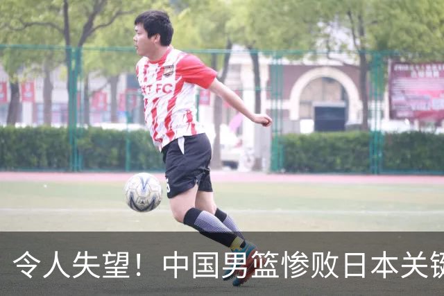 令人失望！中国男篮惨败日本关键5分钟，新星6次“离谱”犯错